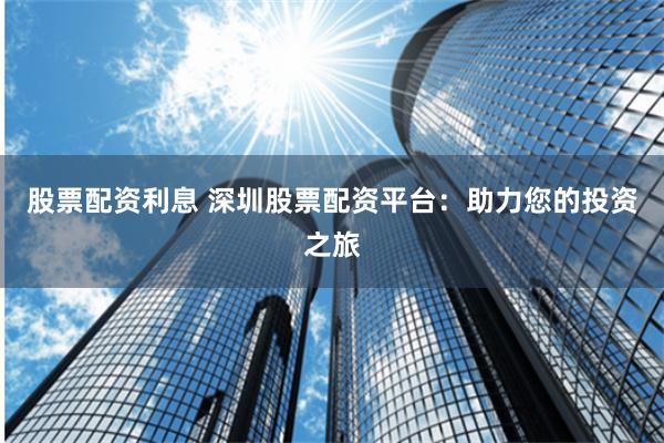 股票配资利息 深圳股票配资平台：助力您的投资之旅
