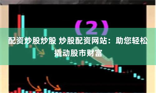 配资炒股炒股 炒股配资网站：助您轻松撬动股市财富