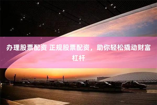 办理股票配资 正规股票配资，助你轻松撬动财富杠杆