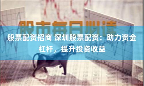 股票配资招商 深圳股票配资：助力资金杠杆，提升投资收益