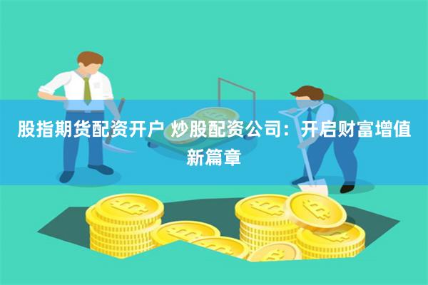 股指期货配资开户 炒股配资公司：开启财富增值新篇章