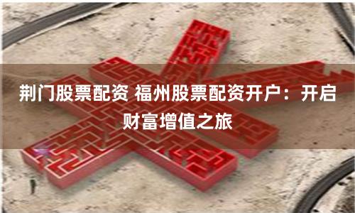 荆门股票配资 福州股票配资开户：开启财富增值之旅