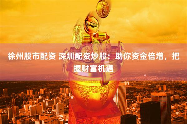 徐州股市配资 深圳配资炒股：助你资金倍增，把握财富机遇