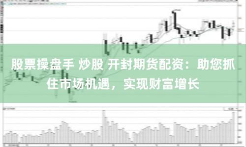 股票操盘手 炒股 开封期货配资：助您抓住市场机遇，实现财富增长