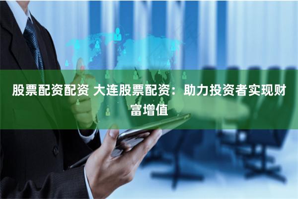 股票配资配资 大连股票配资：助力投资者实现财富增值